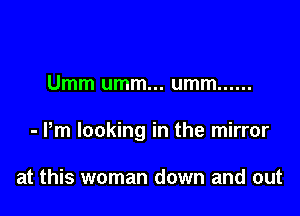 Umm umm... umm ......

- Pm looking in the mirror

at this woman down and out
