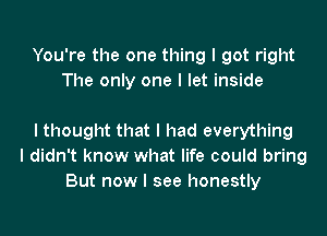 You're the one thing I got right
The only one I let inside

I thought that I had everything
I didn't know what life could bring
But now I see honestly