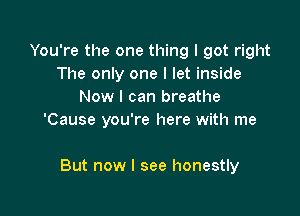 You're the one thing I got right
The only one I let inside
Now I can breathe

'Cause you're here with me

But now I see honestly