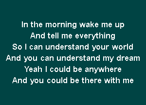 In the morning wake me up
And tell me everything
80 I can understand your world
And you can understand my dream
Yeah I could be anywhere
And you could be there with me