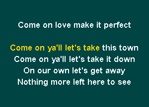 Come on love make it perfect

Come on ya'll let's take this town
Come on ya'll let's take it down
On our own let's get away
Nothing more left here to see