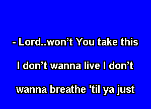 - Lord..won t You take this

I dowt wanna live l dth

wanna breathe 'til ya just