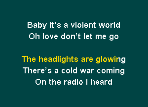 Baby ifs a violent world
011 love dowt let me go

The headlights are glowing
There s a cold war coming
0n the radio I heard