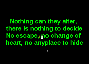 Nothing canthey alter,
there is nothing to decide
No escape,.mo change of
heart, no anyplace to hide

I