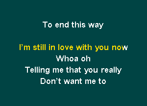 To end this way

Pm still in love with you now

Whoa oh
Telling me that you really
Don't want me to