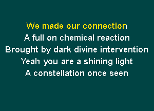 We made our connection
A full on chemical reaction
Brought by dark divine intervention
Yeah you are a shining light
A constellation once seen