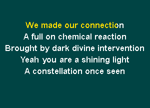 We made our connection
A full on chemical reaction
Brought by dark divine intervention
Yeah you are a shining light
A constellation once seen