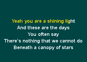 Yeah you are a shining light
And these are the days

You often say
Therets nothing that we cannot do
Beneath a canopy of stars