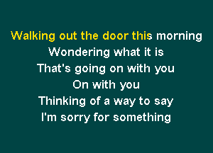 Walking out the door this morning
Wondering what it is
That's going on with you

On with you
Thinking of a way to say
I'm sorry for something