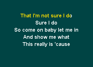 That I'm not sure I do
Sure I do
So come on baby let me in

And show me what
This really is 'cause