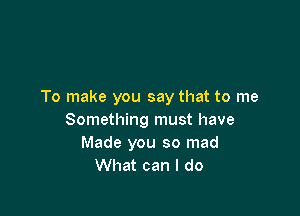 To make you say that to me

Something must have
Made you so mad
What can I do