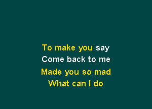 To make you say

Come back to me

Made you so mad
What can I do