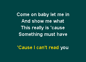 Come on baby let me in
And show me what
This really is 'cause

Something must have

'Cause I can't read you