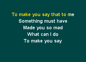 To make you say that to me
Something must have
Made you so mad

What can I do
To make you say