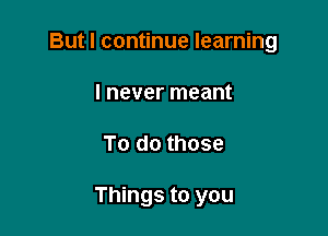 But I continue learning

I never meant
To do those

Things to you