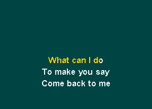 What can I do
To make you say
Come back to me