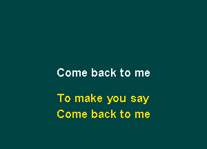 Come back to me

To make you say
Come back to me