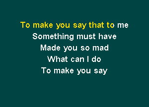 To make you say that to me
Something must have
Made you so mad

What can I do
To make you say