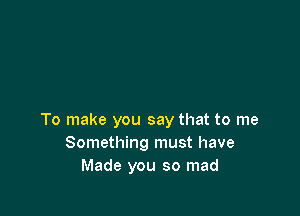 To make you say that to me
Something must have
Made you so mad