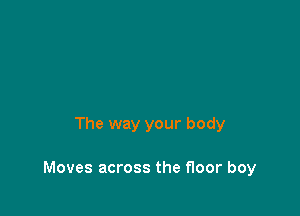 The way your body

Moves across the floor boy
