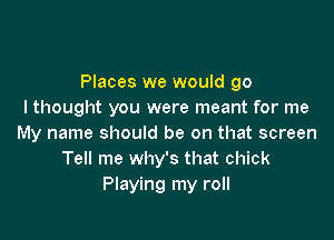 Places we would go
I thought you were meant for me

My name should be on that screen
Tell me why's that chick
Playing my roll