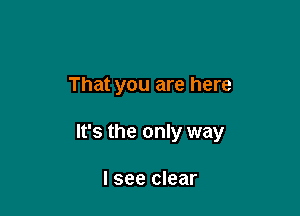 That you are here

It's the only way

I see clear