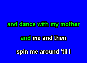 and dance with my mother

and me and then

spin me around 'til I