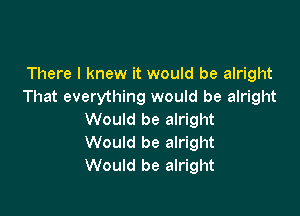 There I knew it would be alright
That everything would be alright

Would be alright
Would be alright
Would be alright