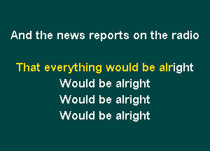 And the news reports on the radio

That everything would be alright

Would be alright
Would be alright
Would be alright