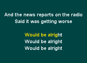 And the news reports on the radio
Said it was getting worse

Would be alright
Would be alright
Would be alright