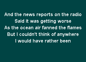 And the news reports on the radio
Said it was getting worse
As the ocean air fanned the flames
But I couldn't think of anywhere
I would have rather been