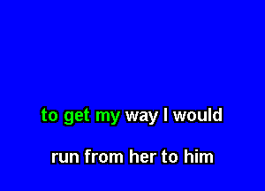 to get my way I would

run from her to him