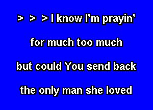 i? n, I know Pm prayiw
for much too much

but could You send back

the only man she loved