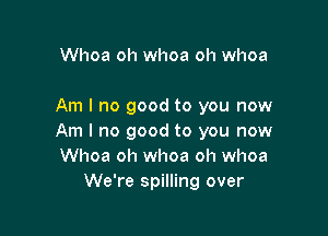 Whoa oh whoa oh whoa

Am I no good to you now

Am I no good to you now
Whoa oh whoa oh whoa
We're spilling over