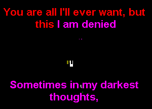 You are all I'll ever want, but
this I am denied

'U

Sometimes immy darkest
thoughts,