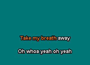 Take my breath away

0h whoa yeah oh yeah