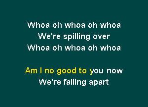 Whoa oh whoa oh whoa
We're spilling over
Whoa oh whoa oh whoa

Am I no good to you now
We're falling apart
