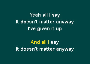 Yeah all I say
It doesn't matter anyway
I've given it up

And all I say
It doesn't matter anyway