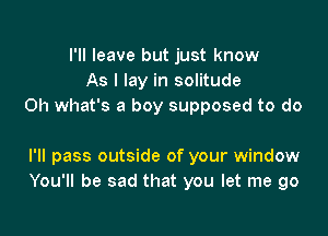 I'll leave but just know
As I lay in solitude
Oh what's a boy supposed to do

I'll pass outside of your window
You'll be sad that you let me go