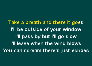 Take a breath and there it goes
I'll be outside of your window
I'll pass by but I'll go slow
I'll leave when the wind blows
You can scream there's just echoes