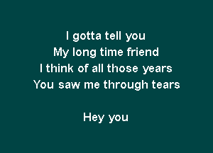 I gotta tell you
My long time friend
I think of all those years

You saw me through tears

Hey you