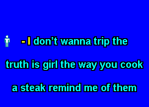fr - I donT wanna trip the

truth is girl the way you cook

a steak remind me of them