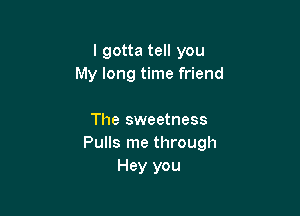 lgotta tell you
My long time friend

The sweetness
Pulls me through
Hey you