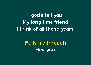 lgotta tell you
My long time friend
lthink of all those years

Pulls me through
Hey you