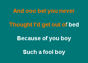 And 000 bet you never

Thought I'd get out of bed

Because of you boy

Such a fool boy