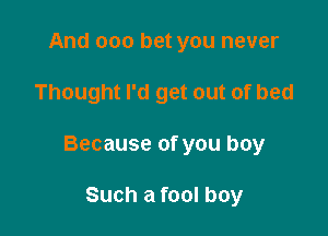 And 000 bet you never

Thought I'd get out of bed

Because of you boy

Such a fool boy