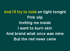 And I'll try to hold on tight tonight
Pink slip
Inviting me inside

I want to burn skin
And brand what once was mine
But the red news came