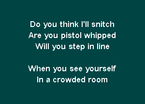 Do you think I'll snitch
Are you pistol whipped
Will you step in line

When you see yourself
In a crowded room