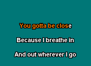 You gotta be close

Because I breathe in

And out wherever I go