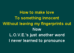 How to make love
To something innocent
Without leaving my fingerprints out
Now
L.0.V.E.'s just another word
I never learned to pronounce